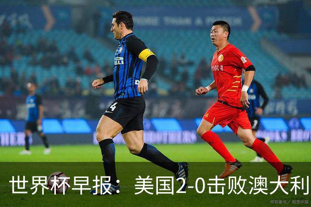 世界杯早报：美国2-0击败澳大利亚提前出线 亚足联球队遭6连败