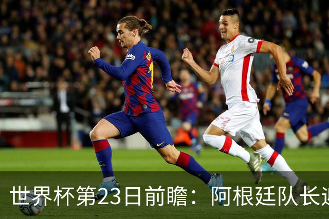 世界杯第23日前瞻：阿根廷队长迎历史之夜 卫冕冠军PK大黑马