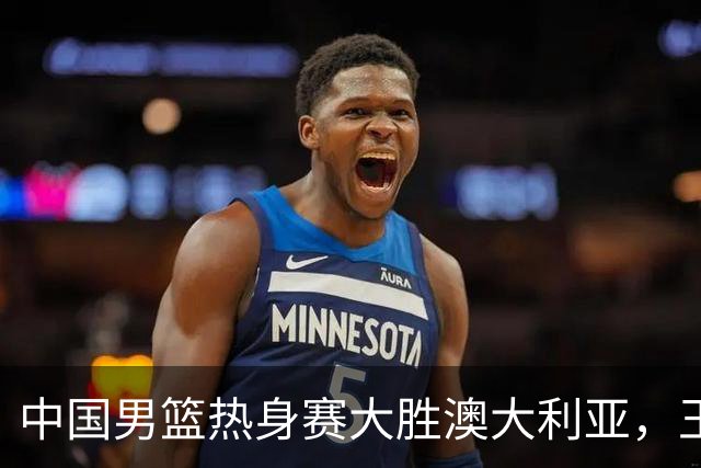 中国男篮热身赛大胜澳大利亚，王俊杰表现出色拿下23分