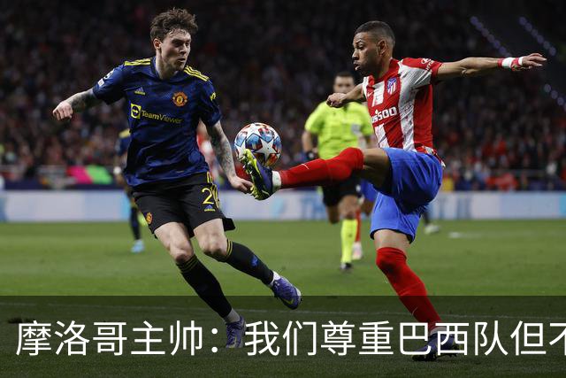 摩洛哥主帅：我们尊重巴西队但不应畏惧，首战将检验球队的水平
