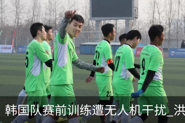 韩国队赛前训练遭无人机干扰 洪明甫回应：令人遗憾