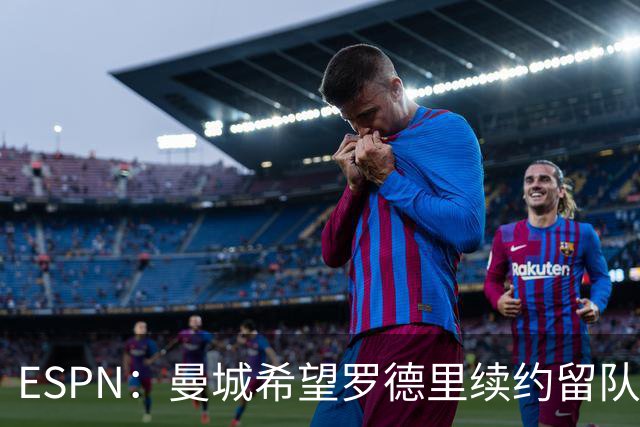 ESPN：曼城希望罗德里续约留队，对其最高要价7000万欧