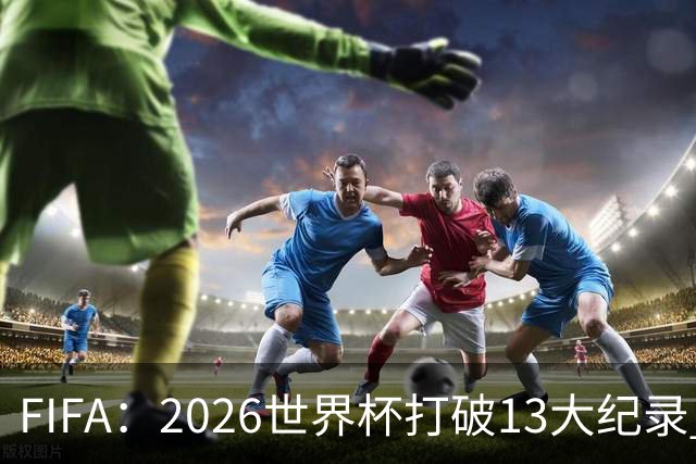 FIFA：2026世界杯打破13大纪录 梅西3项 1项曾被甲A外援霸榜24年
