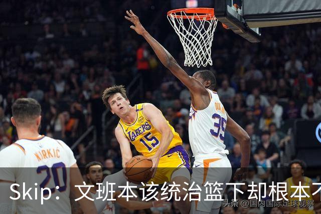 Skip：文班本该统治篮下却根本不往内线打 完全靠3分手感吃饭